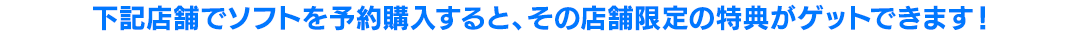 下記店舗でソフトを予約購入すると、その店舗限定の特典がゲットできます!