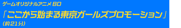 ゲームオリジナルアニメBD 「ここから始まる東京ガールズプロモーション」（約21分） 