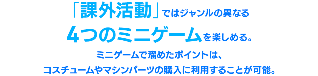 「課外活動」ではジャンルの異なる4つのミニゲームを楽しめる。ミニゲームで溜めたポイントは、コスチュームやマシンパーツの購入に利用することが可能。