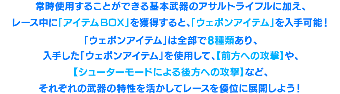 常時使用することができる基本武器のアサルトライフルに加え、レース中に「アイテムBOX」を獲得すると、「ウェポンアイテム」を入手可能!「ウェポンアイテム」は全部で8種類あり、入手した「ウェポンアイテム」を使用して、【前方への攻撃】や【シューターモードによる後方への攻撃】など、それぞれの武器の特性を活かしてレースを優位に展開しよう!
